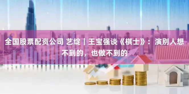 全国股票配资公司 艺绽｜王宝强谈《棋士》：演别人想不到的，也做不到的