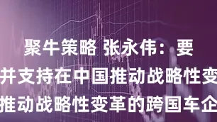 聚牛策略 张永伟：要高度重视并支持在中国推动战略性变革的跨国车企