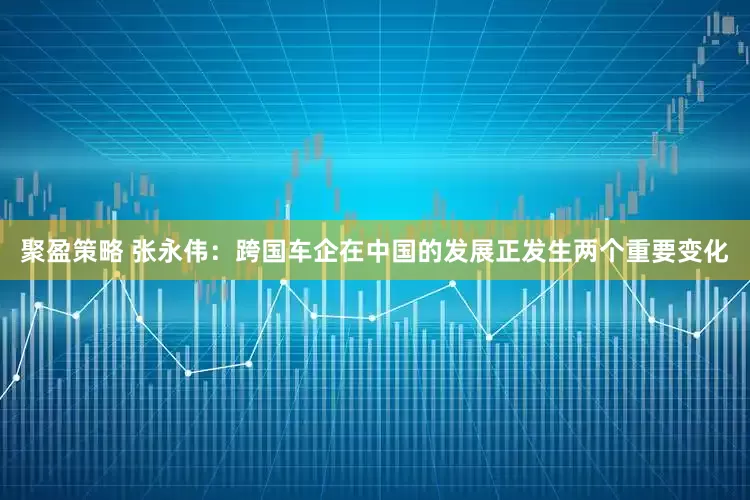 聚盈策略 张永伟：跨国车企在中国的发展正发生两个重要变化