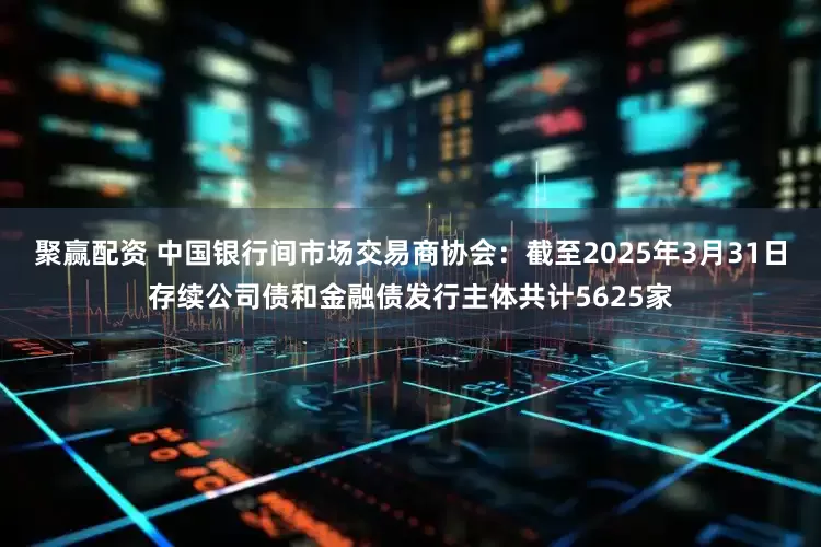 聚赢配资 中国银行间市场交易商协会：截至2025年3月31日存续公司债和金融债发行主体共计5625家