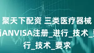 聚天下配资 三类医疗器械巴西ANVISA注册_进行_技术_要求