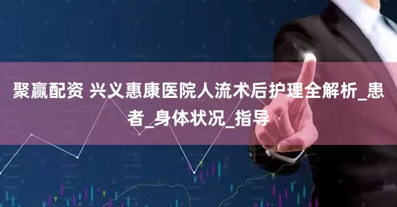 聚赢配资 兴义惠康医院人流术后护理全解析_患者_身体状况_指导