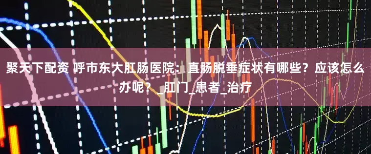 聚天下配资 呼市东大肛肠医院：直肠脱垂症状有哪些？应该怎么办呢？_肛门_患者_治疗