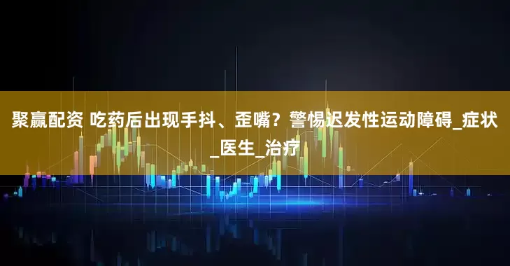 聚赢配资 吃药后出现手抖、歪嘴？警惕迟发性运动障碍_症状_医生_治疗