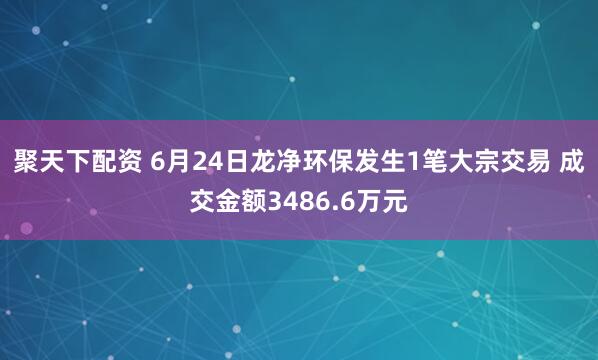 聚天下配资 6月24日龙净环保发生1笔大宗交易 成交金额3486.6万元