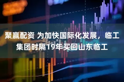 聚赢配资 为加快国际化发展，临工集团时隔19年买回山东临工