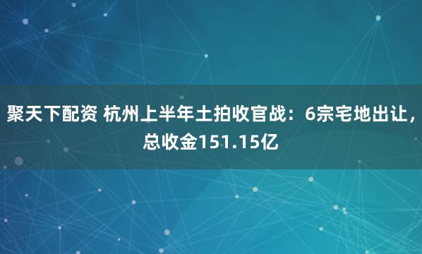 聚天下配资 杭州上半年土拍收官战：6宗宅地出让，总收金151.15亿