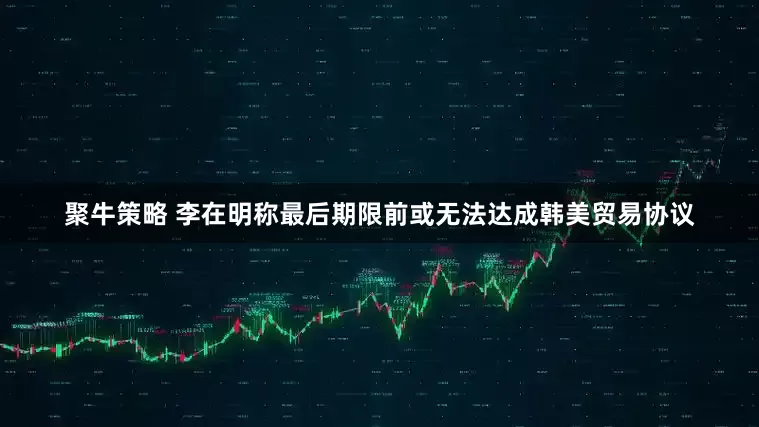 聚牛策略 李在明称最后期限前或无法达成韩美贸易协议