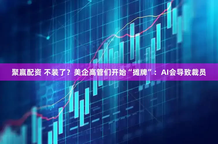 聚赢配资 不装了？美企高管们开始“摊牌”：AI会导致裁员