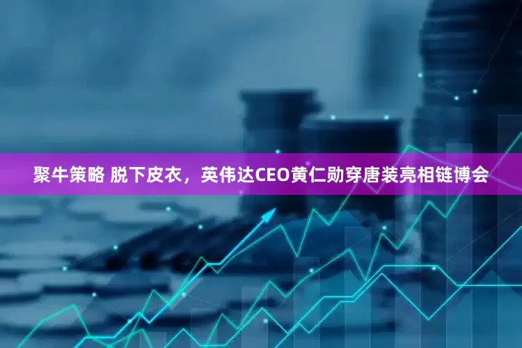 聚牛策略 脱下皮衣，英伟达CEO黄仁勋穿唐装亮相链博会