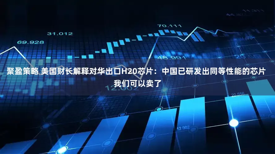 聚盈策略 美国财长解释对华出口H20芯片：中国已研发出同等性能的芯片 我们可以卖了