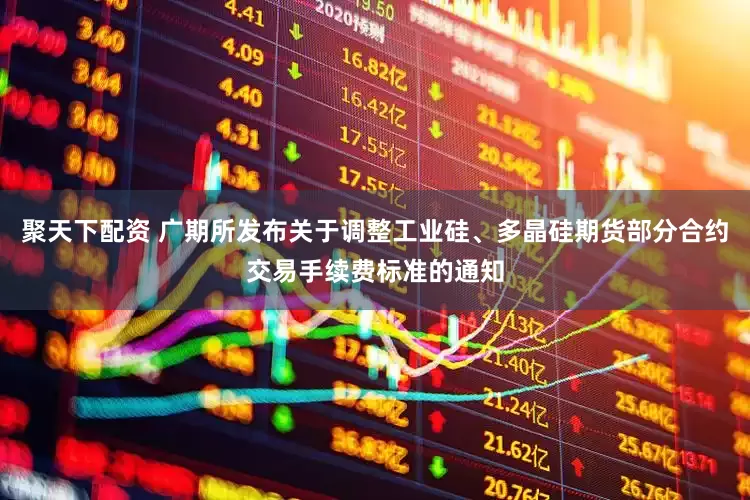 聚天下配资 广期所发布关于调整工业硅、多晶硅期货部分合约交易手续费标准的通知