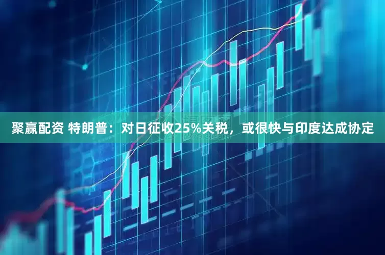 聚赢配资 特朗普：对日征收25%关税，或很快与印度达成协定