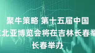 聚牛策略 第十五届中国-东北亚博览会将在吉林长春举办