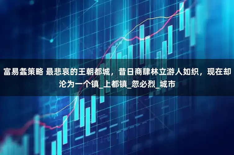 富易螽策略 最悲哀的王朝都城，昔日商肆林立游人如织，现在却沦为一个镇_上都镇_忽必烈_城市
