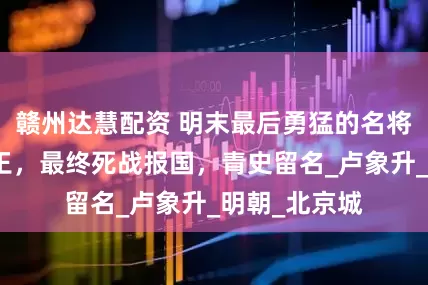 赣州达慧配资 明末最后勇猛的名将：人称卢阎王，最终死战报国，青史留名_卢象升_明朝_北京城