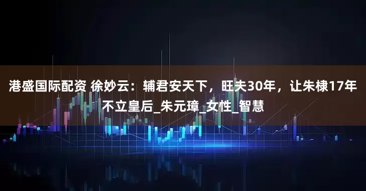 港盛国际配资 徐妙云：辅君安天下，旺夫30年，让朱棣17年不立皇后_朱元璋_女性_智慧