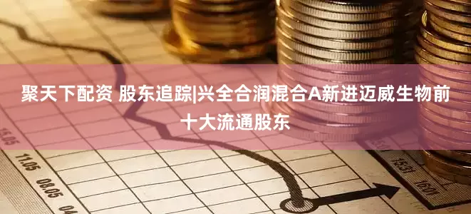 聚天下配资 股东追踪|兴全合润混合A新进迈威生物前十大流通股东