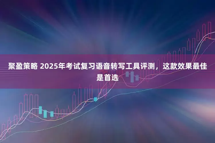 聚盈策略 2025年考试复习语音转写工具评测，这款效果最佳是首选