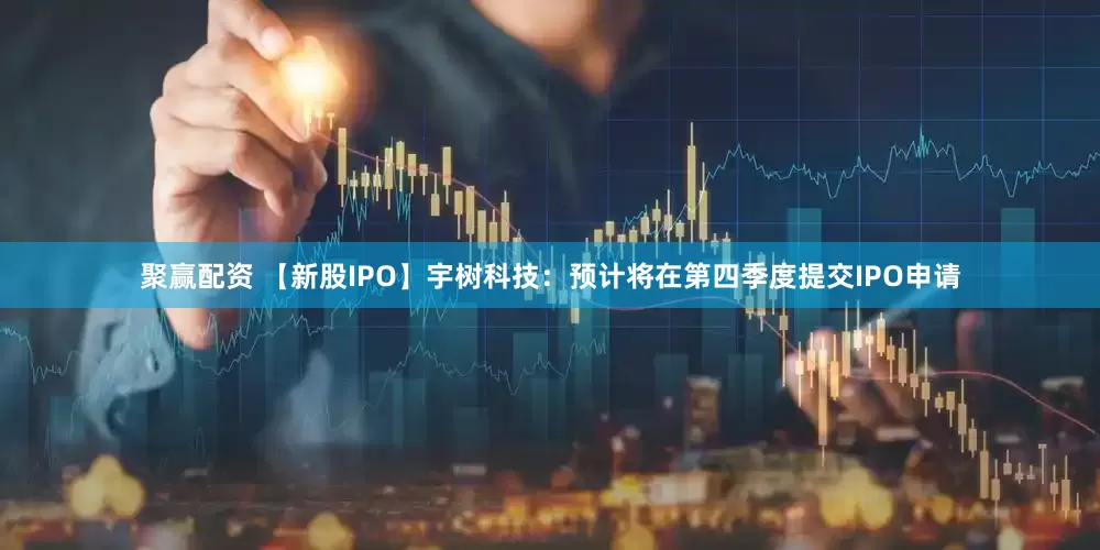 聚赢配资 【新股IPO】宇树科技：预计将在第四季度提交IPO申请