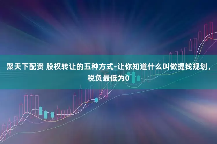 聚天下配资 股权转让的五种方式-让你知道什么叫做提钱规划，税负最低为0