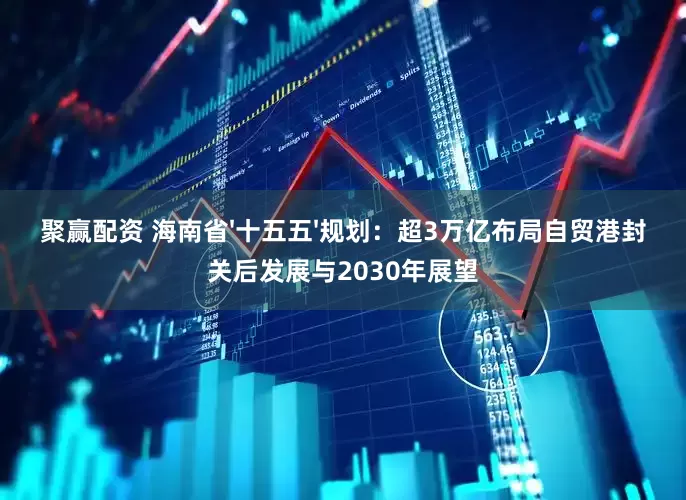 聚赢配资 海南省'十五五'规划：超3万亿布局自贸港封关后发展与2030年展望