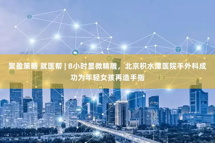 聚盈策略 就医帮 | 8小时显微精雕，北京积水潭医院手外科成功为年轻女孩再造手指